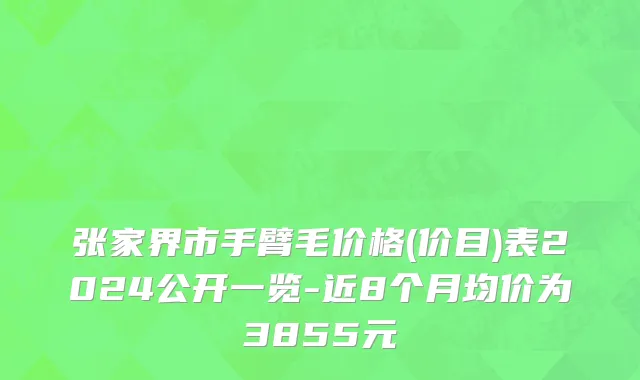 张家界市手臂毛价格(价目)表2024公开一览-近8个月均价为3855元