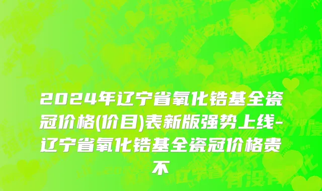2024年辽宁省氧化锆基全瓷冠价格(价目)表新版强势上线-辽宁省氧化锆基全瓷冠价格贵不