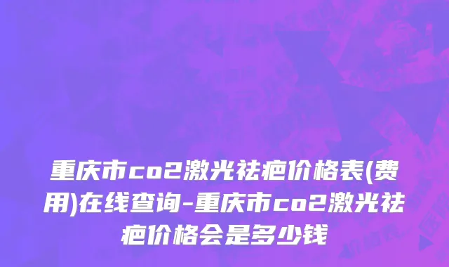 重庆市co2激光祛疤价格表(费用)在线查询-重庆市co2激光祛疤价格会是多少钱