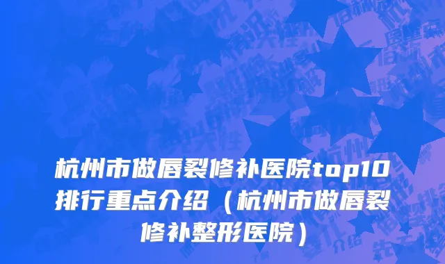 杭州市做唇裂修补医院top10排行重点介绍（杭州市做唇裂修补整形医院）