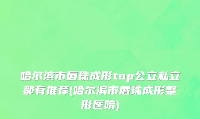 哈尔滨市唇珠成形top公立私立都有推荐(哈尔滨市唇珠成形整形医院)