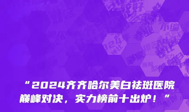 “2024齐齐哈尔美白祛斑医院巅峰对决,实力榜前十出炉!”