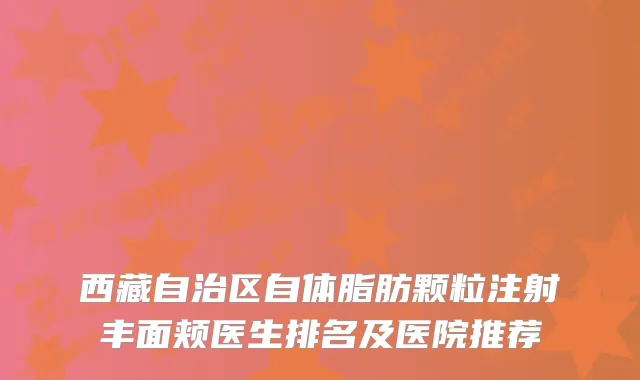 西藏自治区自体脂肪颗粒注射丰面颊医生排名及医院推荐