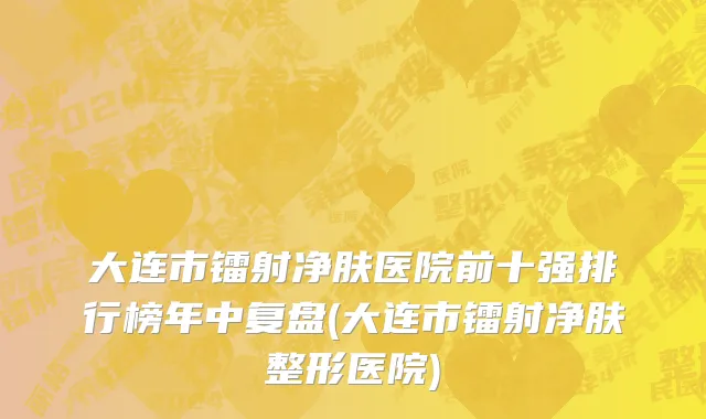 大连市镭射净肤医院前十强排行榜年中复盘(大连市镭射净肤整形医院)