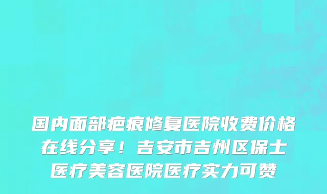 国内面部疤痕修复医院收费价格在线分享!吉安市吉州区保士医疗美容医院医疗实力可赞