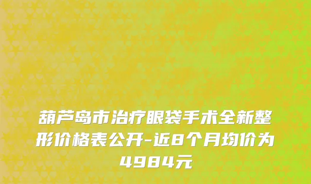 葫芦岛市治疗眼袋手术全新整形价格表公开-近8个月均价为4984元