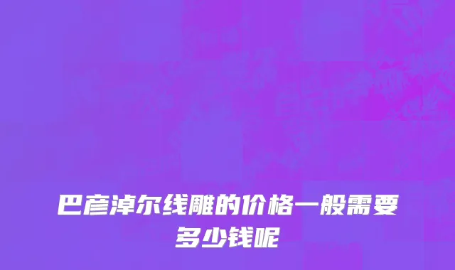 巴彦淖尔线雕的价格一般需要多少钱呢