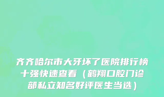 齐齐哈尔市大牙坏了医院排行榜十强快速查看（鹤翔口腔门诊部私立知名好评医生当选）