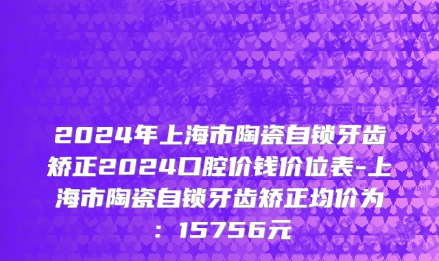 2024年上海市陶瓷自锁牙齿矫正2024口腔价钱价位表-上海市陶瓷自锁牙齿矫正均价为：15756元