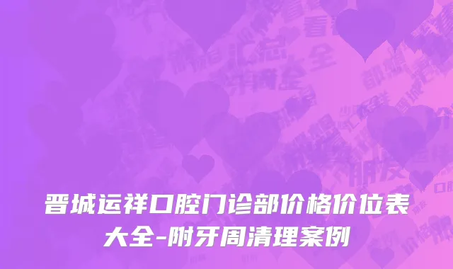 晋城运祥口腔门诊部价格价位表大全-附牙周清理案例