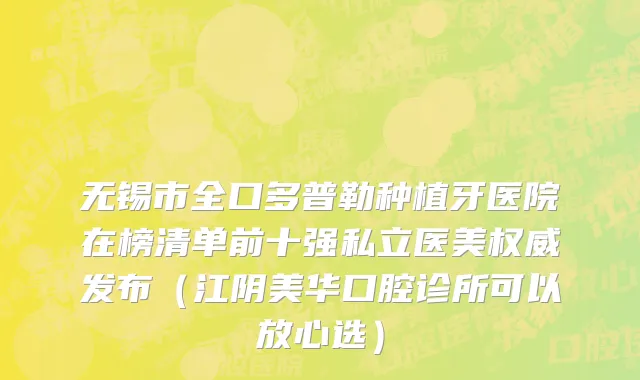 无锡市全口多普勒种植牙医院在榜清单前十强私立医美权威发布（江阴美华口腔诊所可以放心选）