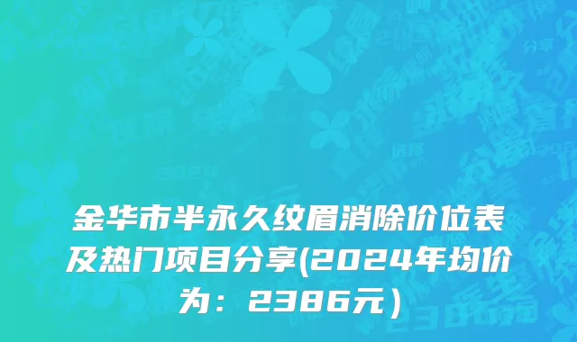 金华市半永久纹眉消除价位表及热门项目分享(2024年均价为：2386元）