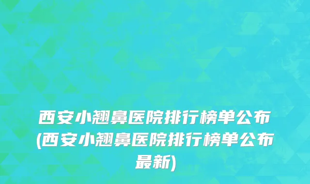 西安小翘鼻医院排行榜单公布(西安小翘鼻医院排行榜单公布最新)