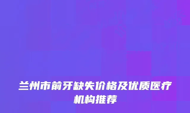 兰州市前牙缺失价格及优质医疗机构推荐