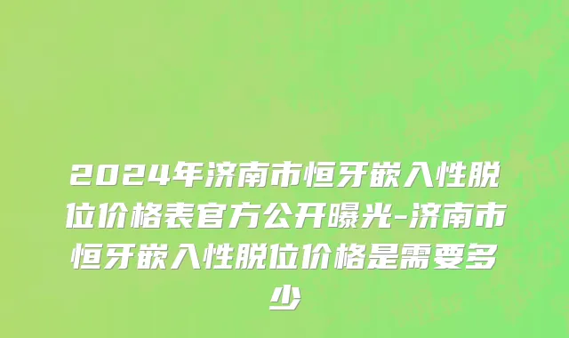 2024年济南市恒牙嵌入性脱位价格表官方公开曝光-济南市恒牙嵌入性脱位价格是需要多少