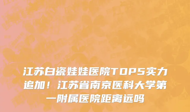 江苏白瓷娃娃医院TOP5实力追加!江苏省南京医科大学第一附属医院距离远吗