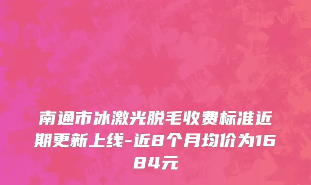 南通市冰激光脱毛收费标准近期更新上线-近8个月均价为1684元