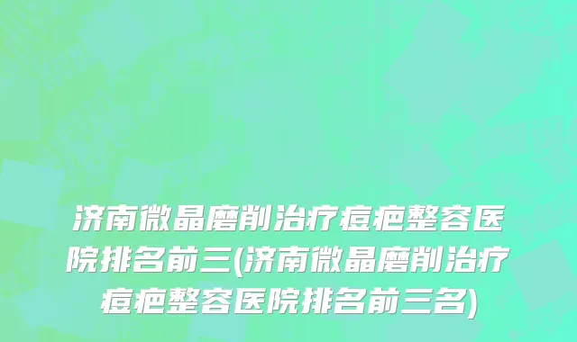 济南微晶磨削治疗痘疤整容医院排名前三(济南微晶磨削治疗痘疤整容医院排名前三名)