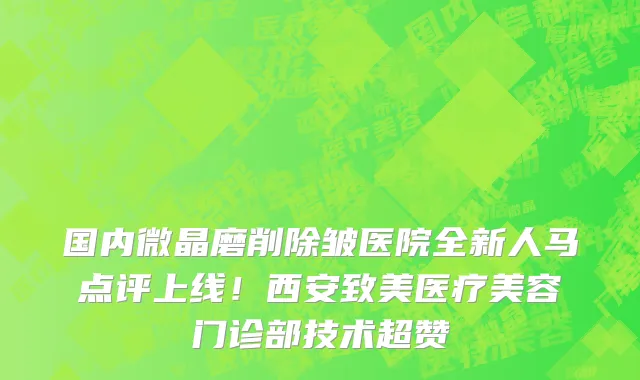 国内微晶磨削除皱医院全新人马点评上线!西安致美医疗美容门诊部技术超赞