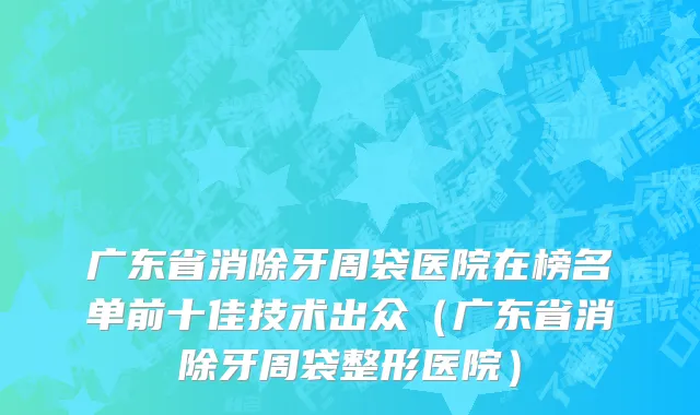广东省消除牙周袋医院在榜名单前十佳技术出众（广东省消除牙周袋整形医院）
