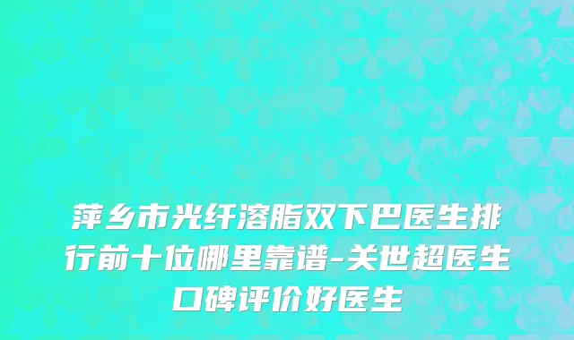 萍乡市光纤溶脂双下巴医生排行前十位哪里靠谱-关世超医生口碑评价好医生