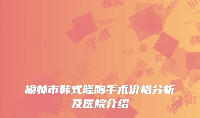 榆林市韩式隆胸手术价格分析及医院介绍
