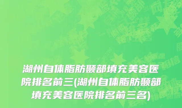 湖州自体脂肪颞部填充美容医院排名前三(湖州自体脂肪颞部填充美容医院排名前三名)
