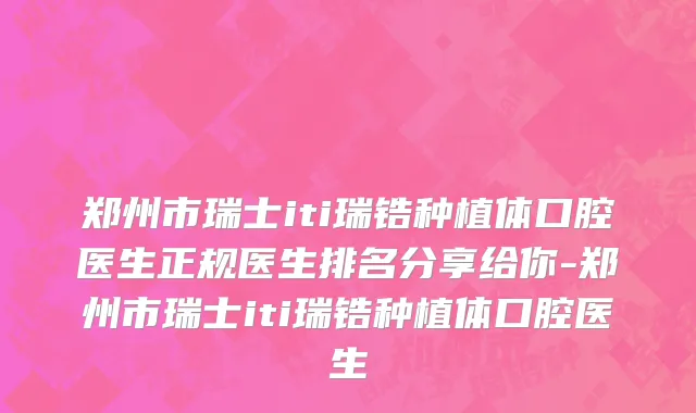 郑州市瑞士iti瑞锆种植体口腔医生正规医生排名分享给你-郑州市瑞士iti瑞锆种植体口腔医生