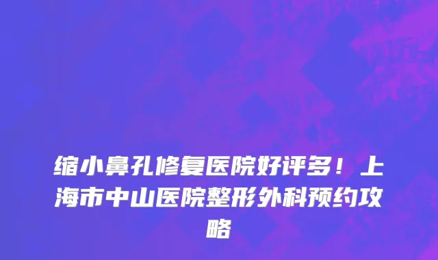 缩小鼻孔修复医院好评多！上海市中山医院整形外科预约攻略