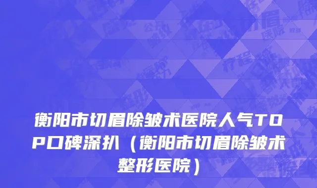 衡阳市切眉除皱术医院人气TOP口碑深扒（衡阳市切眉除皱术整形医院）
