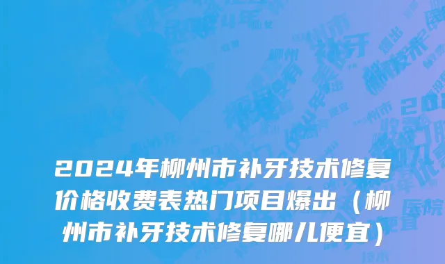2024年柳州市补牙技术修复价格收费表热门项目爆出（柳州市补牙技术修复哪儿便宜）