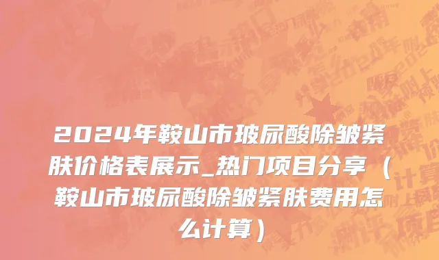 2024年鞍山市玻尿酸除皱紧肤价格表展示_热门项目分享（鞍山市玻尿酸除皱紧肤费用怎么计算）