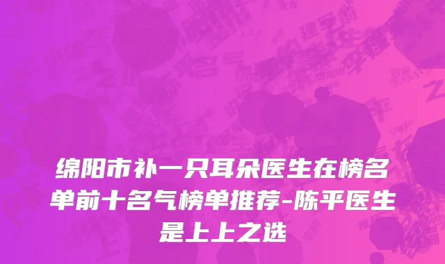 绵阳市补一只耳朵医生在榜名单前十名气榜单推荐-陈平医生是上上之选