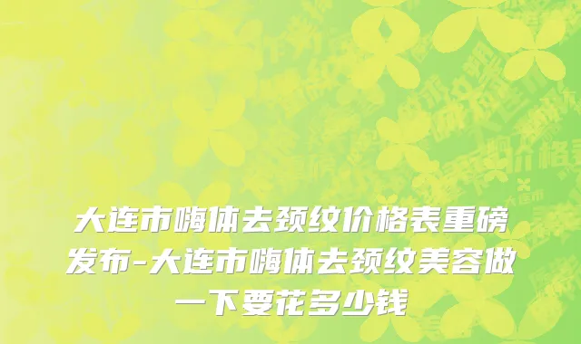 大连市嗨体去颈纹价格表重磅发布-大连市嗨体去颈纹美容做一下要花多少钱