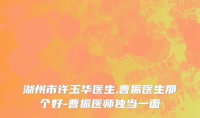湖州市许玉华医生,曹振医生那个好-曹振医师独当一面