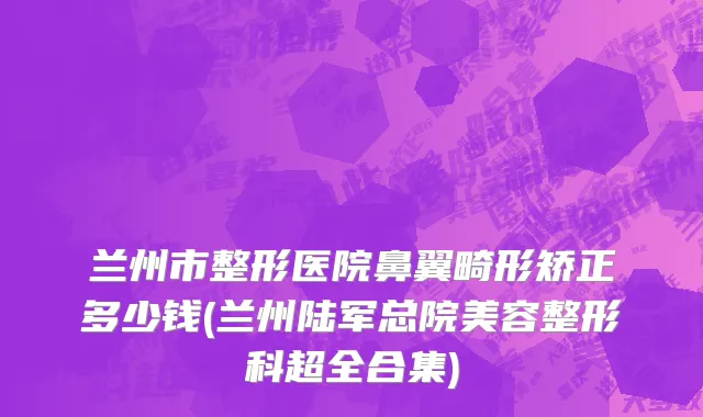 兰州市整形医院鼻翼畸形矫正多少钱(兰州陆军总院美容整形科超全合集)