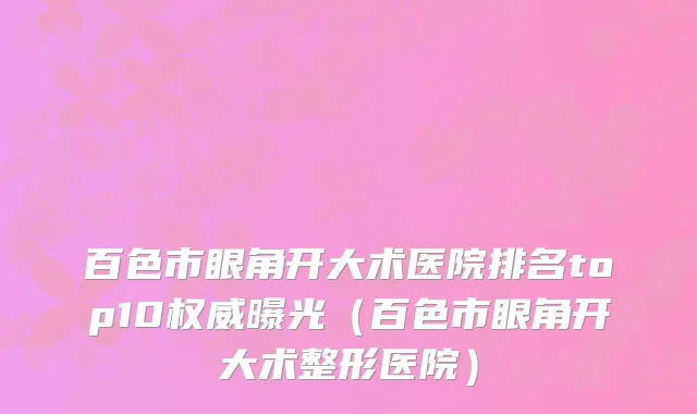 百色市眼角开大术医院排名top10权威曝光（百色市眼角开大术整形医院）