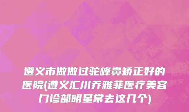 遵义市做做过驼峰鼻矫正好的医院(遵义汇川乔雅菲医疗美容门诊部明星常去这几个)