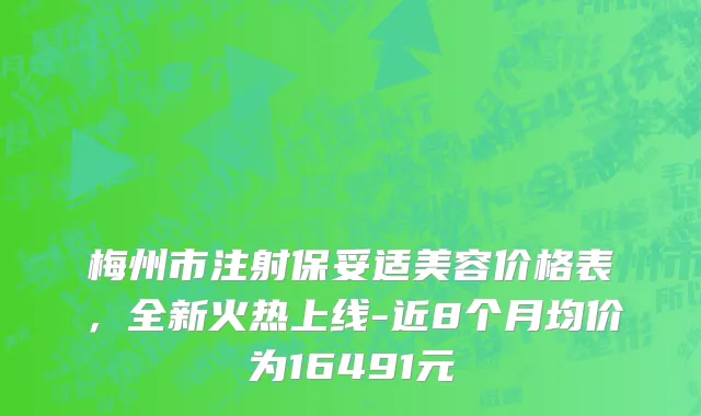 梅州市注射保妥适美容价格表，全新火热上线-近8个月均价为16491元