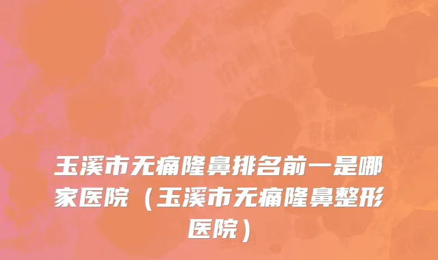 玉溪市无痛隆鼻排名前一是哪家医院（玉溪市无痛隆鼻整形医院）