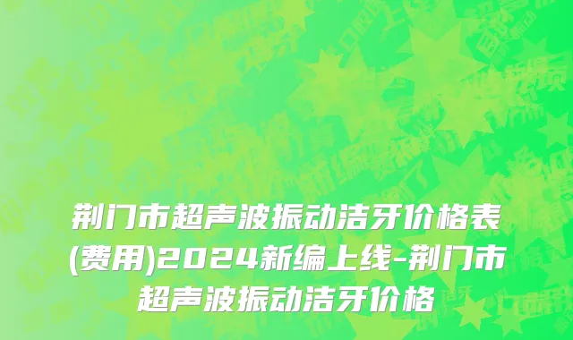 荆门市超声波振动洁牙价格表(费用)2024新编上线-荆门市超声波振动洁牙价格