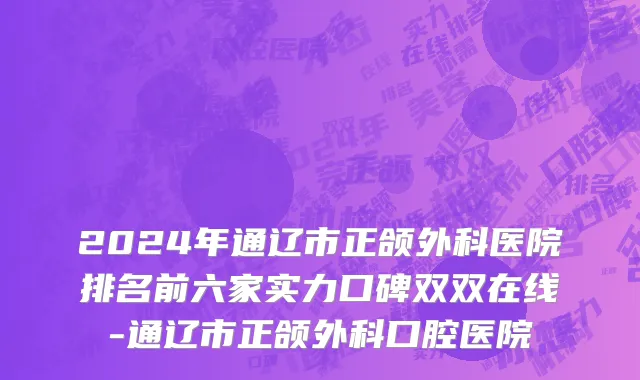 2024年通辽市正颌外科医院排名前六家实力口碑双双在线-通辽市正颌外科口腔医院