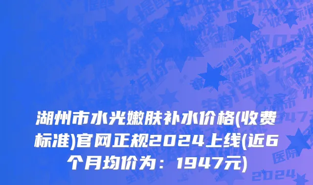 湖州市水光嫩肤补水价格(收费标准)官网正规2024上线(近6个月均价为：1947元)