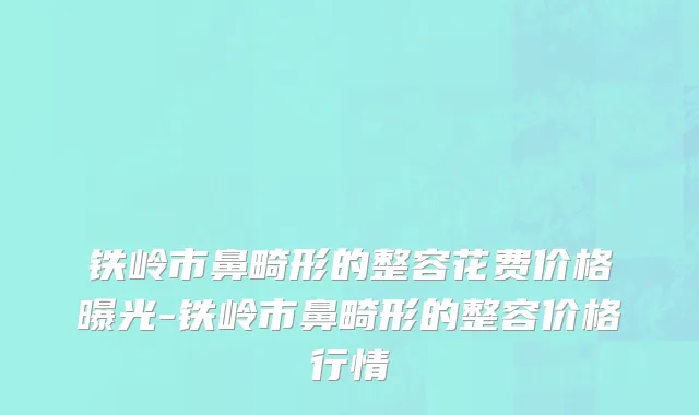 铁岭市鼻畸形的整容花费价格曝光-铁岭市鼻畸形的整容价格行情