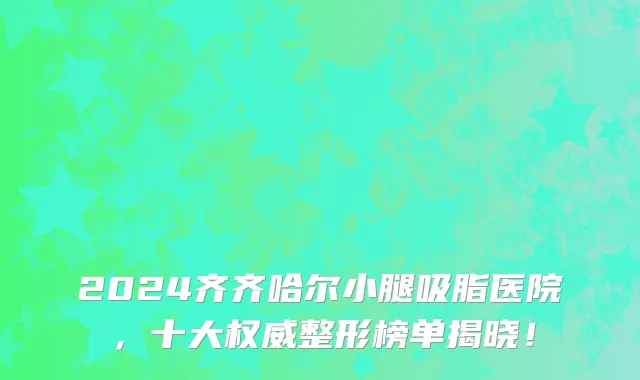 2024齐齐哈尔小腿吸脂医院，十大权威整形榜单揭晓！
