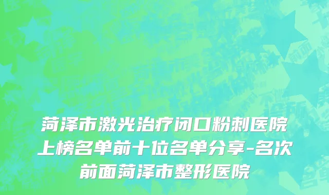 菏泽市激光治疗闭口粉刺医院上榜名单前十位名单分享-名次前面菏泽市整形医院