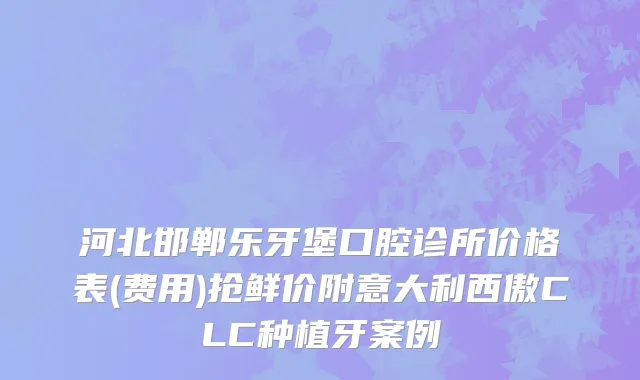 河北邯郸乐牙堡口腔诊所价格表(费用)抢鲜价附意大利西傲CLC种植牙案例