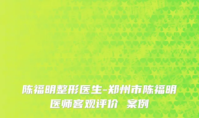 陈福明整形医生-郑州市陈福明医师客观评价 案例