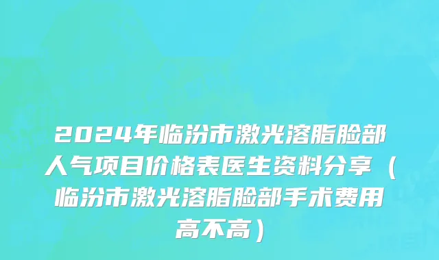 2024年临汾市激光溶脂脸部人气项目价格表医生资料分享（临汾市激光溶脂脸部手术费用高不高）
