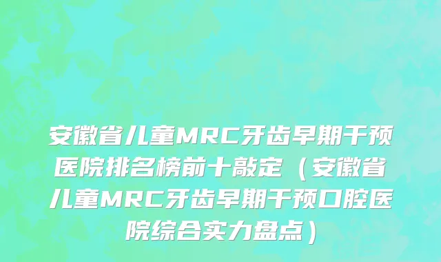 安徽省儿童MRC牙齿早期干预医院排名榜前十敲定（安徽省儿童MRC牙齿早期干预口腔医院综合实力盘点）